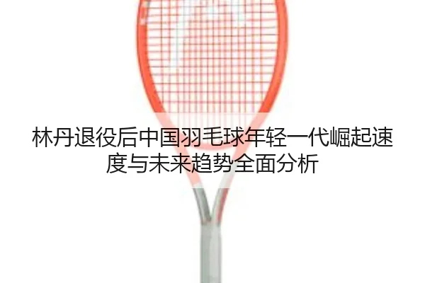 林丹退役后中国羽毛球年轻一代崛起速度与未来趋势全面分析