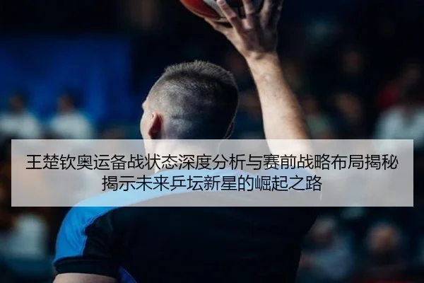 王楚钦奥运备战状态深度分析与赛前战略布局揭秘揭示未来乒坛新星的崛起之路